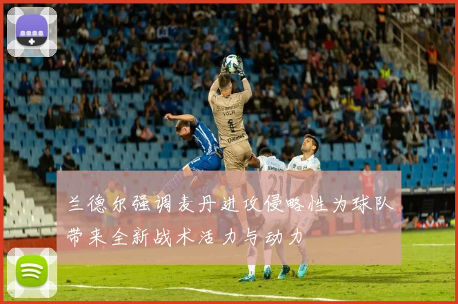 兰德尔强调麦丹进攻侵略性为球队带来全新战术活力与动力