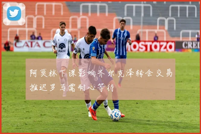 阿莫林下课影响齐尔克泽转会交易推迟罗马需耐心等待