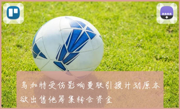乌加特受伤影响曼联引援计划原本欲出售他筹集转会资金