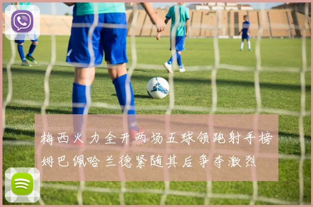 梅西火力全开两场五球领跑射手榜姆巴佩哈兰德紧随其后争夺激烈