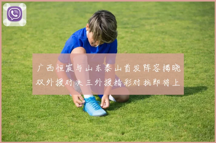 广西恒宸与山东泰山首发阵容揭晓双外援对决三外援精彩对抗即将上演