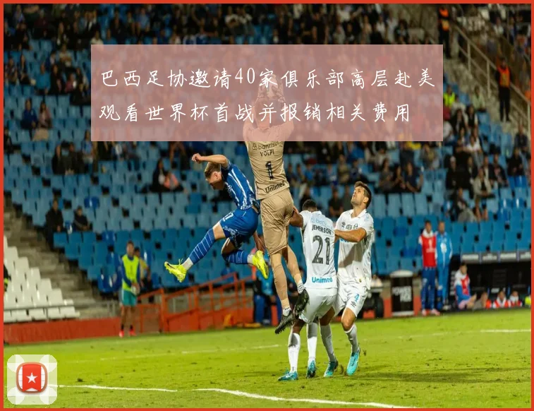 巴西足协邀请40家俱乐部高层赴美观看世界杯首战并报销相关费用