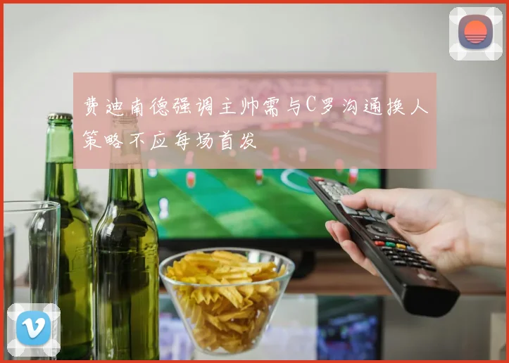 费迪南德强调主帅需与C罗沟通换人策略不应每场首发