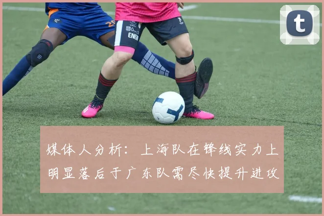 媒体人分析：上海队在锋线实力上明显落后于广东队需尽快提升进攻火力