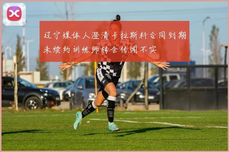 辽宁媒体人澄清卡拉斯科合同到期未续约训练师转会传闻不实