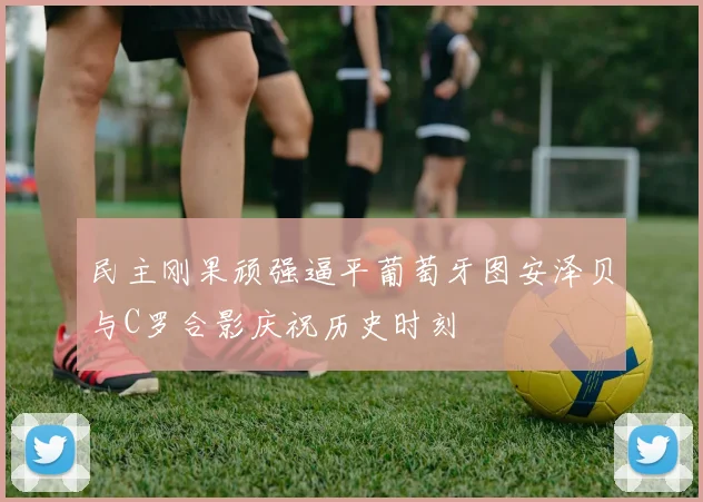 民主刚果顽强逼平葡萄牙图安泽贝与C罗合影庆祝历史时刻