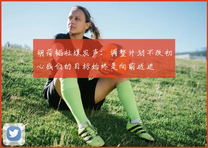 胡荷韬社媒发声：调整计划不改初心我们的目标始终是向前迈进