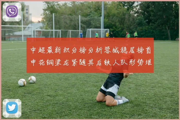 中超最新积分榜分析蓉城稳居榜首申花铜梁龙紧随其后铁人队形势堪忧