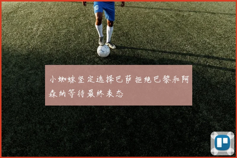 小蜘蛛坚定选择巴萨拒绝巴黎和阿森纳等待最终表态