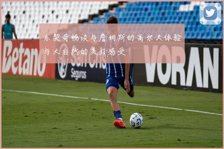 东契奇畅谈与詹姆斯的高尔夫体验与大自然的美好感受