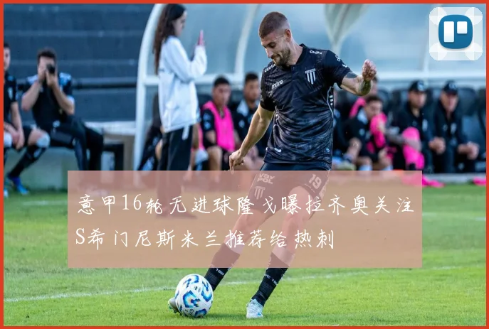 意甲16轮无进球隆戈曝拉齐奥关注S希门尼斯米兰推荐给热刺