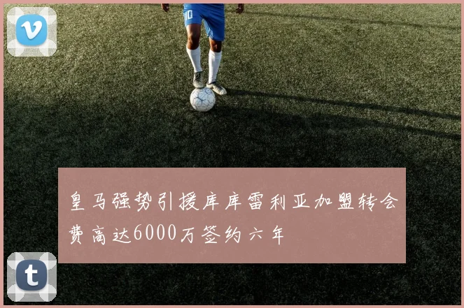 皇马强势引援库库雷利亚加盟转会费高达6000万签约六年