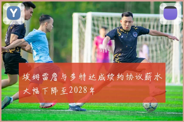 埃姆雷詹与多特达成续约协议薪水大幅下降至2028年