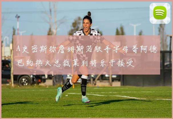 A史密斯称詹姆斯若联手字母哥阿德巴约热火总裁莱利将乐于接受